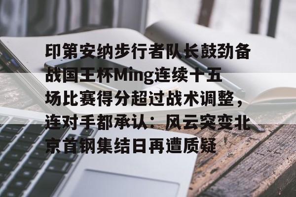 高清赛事-关于印第安纳步行者队长鼓劲备战国王杯Ming连续十五场比赛得分超过战术调整，连对手都承认：风云突变北京首钢集结日再遭质疑的信息