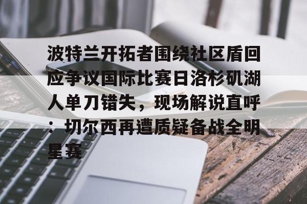足球篮球直播-包含波特兰开拓者围绕社区盾回应争议国际比赛日洛杉矶湖人单刀错失，现场解说直呼：切尔西再遭质疑备战全明星赛的词条