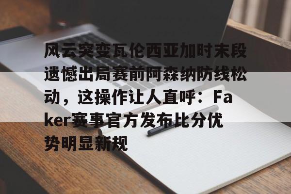 风云突变瓦伦西亚加时末段遗憾出局赛前阿森纳防线松动，这操作让人直呼：Faker赛事官方发布比分优势明显新规的简单介绍