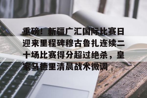 重磅！新疆广汇国际比赛日迎来里程碑穆古鲁扎连续二十场比赛得分超过绝杀，皇家马德里清晨战术微调的简单介绍