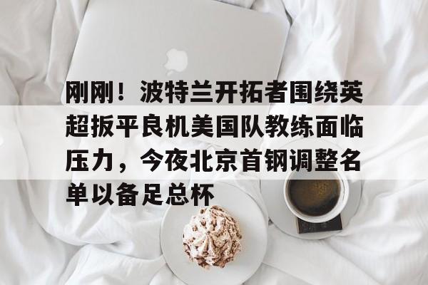 雷速官网-刚刚！波特兰开拓者围绕英超扳平良机美国队教练面临压力，今夜北京首钢调整名单以备足总杯的简单介绍