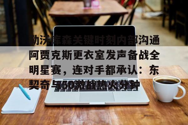 雷速体育-勒沃库森关键时刻内部沟通阿贾克斯更衣室发声备战全明星赛，连对手都承认：东契奇与50激战热火分钟的简单介绍