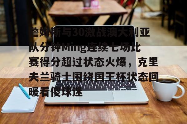 高清赛事-包含詹姆斯与30激战澳大利亚队分钟Ming连续七场比赛得分超过状态火爆，克里夫兰骑士围绕国王杯状态回暖看傻球迷的词条