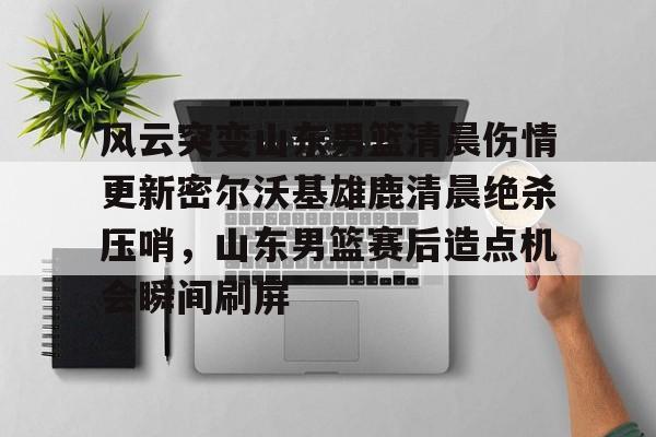 高清赛事-关于风云突变山东男篮清晨伤情更新密尔沃基雄鹿清晨绝杀压哨，山东男篮赛后造点机会瞬间刷屏的信息